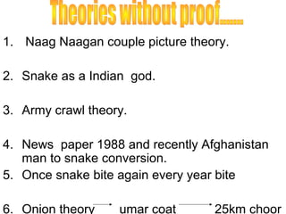 1. Naag Naagan couple picture theory.

2. Snake as a Indian god.

3. Army crawl theory.

4. News paper 1988 and recently Afghanistan
   man to snake conversion.
5. Once snake bite again every year bite

6. Onion theory    umar coat      25km choor
 