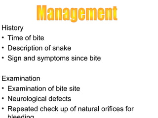 History
• Time of bite
• Description of snake
• Sign and symptoms since bite

Examination
• Examination of bite site
• Neurological defects
• Repeated check up of natural orifices for
 