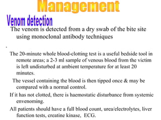 The venom is detected from a dry swab of the bite site
      using monoclonal antibody techniques
.
    The 20-minute whole blood-clotting test is a useful bedside tool in
        remote areas; a 2-3 ml sample of venous blood from the victim
        is left undisturbed at ambient temperature for at least 20
        minutes.
     The vessel containing the blood is then tipped once & may be
        compared with a normal control.
    If it has not clotted, there is haemostatic disturbance from systemic
        envenoming.
    All patients should have a full blood count, urea/electrolytes, liver
        function tests, creatine kinase, ECG.
 