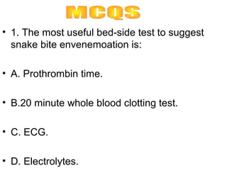 • 1. The most useful bed-side test to suggest
  snake bite envenemoation is:

• A. Prothrombin time.

• B.20 minute whole blood clotting test.

• C. ECG.

• D. Electrolytes.
 