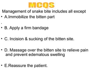 Management of snake bite includes all except
• A.Immobilize the bitten part
.
• B. Apply a firm bandage

• C. Incision & sucking of the bitten site.

• D. Massage over the bitten site to relieve pain
  and prevent edematous swelling

• E.Reassure the patient.
 