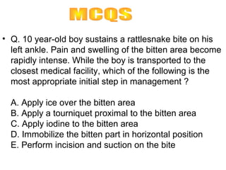 • Q. 10 year-old boy sustains a rattlesnake bite on his
  left ankle. Pain and swelling of the bitten area become
  rapidly intense. While the boy is transported to the
  closest medical facility, which of the following is the
  most appropriate initial step in management ?

  A. Apply ice over the bitten area
  B. Apply a tourniquet proximal to the bitten area
  C. Apply iodine to the bitten area
  D. Immobilize the bitten part in horizontal position
  E. Perform incision and suction on the bite
 