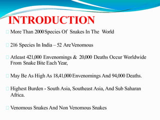 INTRODUCTION
More Than 2000Species Of Snakes In The World
216 Species In India – 52 AreVenomous
Atleast 421,000 Envenomings & 20,000 Deaths Occur Worldwide
From Snake Bite Each Year,
May Be As High As 18,41,000Envenomings And 94,000 Deaths.
Highest Burden - South Asia, Southeast Asia, And Sub Saharan
Africa.
Venomous Snakes And Non Venomous Snakes
 