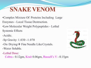 SNAKEVENOM
•Complex Mixture Of Proteins Including Large
Enzymes - Local Tissue Destruction.
•Low Molecular Weight Polypeptides - Lethal
Systemic Effects
-Acidic.
-Sp Gravity: 1.030 -1.070
-On Drying Fine Needle Like Crystals.
-Water Soluble.
-Lethal Dose:
Cobra - 0.12gm, Krait 0.06gm, Russell’s V - 0.15gm
 