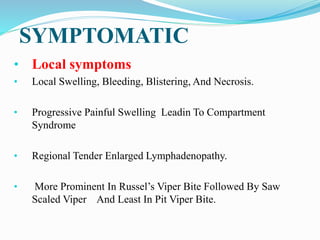 SYMPTOMATIC
• Local symptoms
• Local Swelling, Bleeding, Blistering, And Necrosis.
• Progressive Painful Swelling Leadin To Compartment
Syndrome
• Regional Tender Enlarged Lymphadenopathy.
• More Prominent In Russel’s Viper Bite Followed By Saw
Scaled Viper And Least In Pit Viper Bite.
 