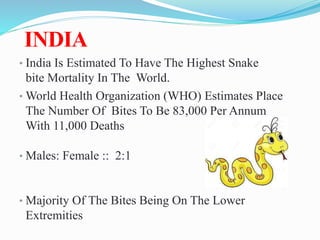INDIA
• India Is Estimated To Have The Highest Snake
bite Mortality In The World.
• World Health Organization (WHO) Estimates Place
The Number Of Bites To Be 83,000 Per Annum
With 11,000 Deaths
• Males: Female :: 2:1
• Majority Of The Bites Being On The Lower
Extremities
s.
 