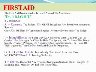 FIRSTAID
• The First Aid Recommended Is Based Around The Mnemonic:
• "Do It R.I.G.H.T."
• It Consists Of:
• R. = Reassure The Patient 70% Of All Snakebites Are From Non Venomous
Species.
• Only 50% Of Bites By Venomous Species Actually Enveno-mate The Patient
• I = Immobilize In The Same Way As A Fractured Limb. Children Can Be
Carried. Use Bandages Or Cloth To Hold The Splints, Not To Block The Blood
Supply Or Apply Pressure. Do Not Apply Any Compression In The Form Of
Tight Ligatures, They Do Not Work And Can Be Dangerous.
• G.H. = Get To Hospital Immediately. Traditional Remedies Have
NO PROVEN Benefit In Treating Snakebite.
• T = Tell The Doctor Of Any Systemic Symptoms Such As Ptosis, Progres Of
Swelling That Manifest On The Way To Hospital.
•
 