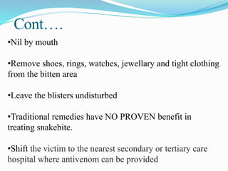 Cont….
•Nil by mouth
•Remove shoes, rings, watches, jewellary and tight clothing
from the bitten area
•Leave the blisters undisturbed
•Traditional remedies have NO PROVEN benefit in
treating snakebite.
•Shift the victim to the nearest secondary or tertiary care
hospital where antivenom can be provided
 