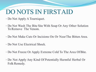 DO NOTS IN FIRSTAID
• Do Not Apply A Tourniquet.
• Do Not Wash The Bite Site With Soap Or Any Other Solution
To Remove The Venom.
• Do Not Make Cuts Or Incisions On Or NearThe Bitten Area.
• Do Not Use Electrical Shock.
• Do Not Freeze Or Apply Extreme Cold To The Area Of Bite.
• Do Not Apply Any Kind Of Potentially Harmful Herbal Or
Folk Remedy.
 