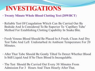 INVESTIGATIONS
• Twenty Minute Whole Blood Clotting Test (20WBCT)
• Reliable Test Of Coagulation Which Can Be Carried Out By
Bedside And Is Considered To Be Superior To ‘Capillary Tube’
Method For Establishing Clotting Capability In Snake Bite.
• Fresh Venous Blood Should Be Placed InA Fresh, Clean And Dry
Test Tube And Left Undisturbed At Ambient Temperature For 20
Minutes.
• After That Tube Should Be Gently Tilted To Detect Whether Blood
Is Still Liquid And If So Then Blood Is Incoagulable.
• The Test Should Be Carried Out Every 30 Minutes From
Admission For 3 Hours And Then Hourly AfterThat.
 