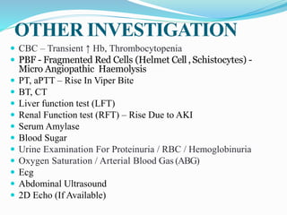 OTHER INVESTIGATION
 CBC – Transient ↑ Hb, Thrombocytopenia
 PBF - Fragmented Red Cells (Helmet Cell , Schistocytes) -
Micro Angiopathic Haemolysis
 PT, aPTT – Rise In Viper Bite
 BT, CT
 Liver function test (LFT)
 Renal Function test (RFT) – Rise Due to AKI
 Serum Amylase
 Blood Sugar
 Urine Examination For Proteinuria / RBC / Hemoglobinuria
 Oxygen Saturation / Arterial Blood Gas (ABG)
 Ecg
 Abdominal Ultrasound
 2D Echo (If Available)
 