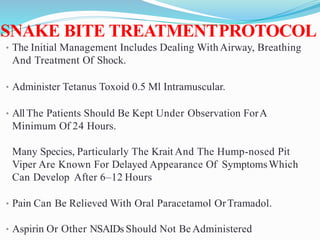 SNAKE BITE TREATMENTPROTOCOL
• The Initial Management Includes Dealing With Airway, Breathing
And Treatment Of Shock.
• Administer Tetanus Toxoid 0.5 Ml Intramuscular.
• AllThe Patients Should Be Kept Under Observation ForA
Minimum Of 24 Hours.
Many Species, Particularly The Krait And The Hump-nosed Pit
Viper Are Known For Delayed Appearance Of SymptomsWhich
Can Develop After 6–12 Hours
• Pain Can Be Relieved With Oral Paracetamol OrTramadol.
• Aspirin Or Other NSAIDs Should Not Be Administered
 