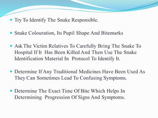  Try To Identify The Snake Responsible.
 Snake Colouration, Its Pupil Shape And Bitemarks
 Ask The Victim Relatives To Carefully Bring The Snake To
Hospital If It Has Been Killed And Then Use The Snake
Identification Material In Protocol To Identify It.
 Determine If Any Traditional Medicines Have Been Used As
They Can Sometimes Lead To Confusing Symptoms.
 Determine The Exact Time Of Bite Which Helps In
Determining Progression Of Signs And Symptoms.
 