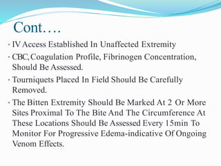Cont….
• IVAccess Established In Unaffected Extremity
• CBC,Coagulation Profile, Fibrinogen Concentration,
Should Be Assessed.
• Tourniquets Placed In Field Should Be Carefully
Removed.
• The Bitten Extremity Should Be Marked At 2 Or More
Sites Proximal To The Bite And The Circumference At
These Locations Should Be Assessed Every 15min To
Monitor For Progressive Edema-indicative Of Ongoing
Venom Effects.
 