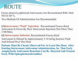 ROUTE
Freeze-dried (Lyophilized) Antivenoms Are Reconstituted With 10ml
NS Or D5 %.
Two Methods Of Administration Are Recommended:
(1)Intravenous “Push” Injection: Reconstituted Freeze-dried
Antivenom Is Given By Slow Intravenous Injection (Not More Than
2 Ml/Min).
(2) Intravenous Infusion: Reconstituted Freeze-dried
Antivenom Is Diluted In Approximately 5-10 ml/kg Isotonic Fluid
And Infused Over One Hour
Patients Must Be Closely Observed For At Least One Hour After
Starting Intravenous Antivenom Administration, So That Early
Anaphylactic Antivenom Reactions Can Be Detected And Treated
Early With Epinephrine(adrenaline)
 