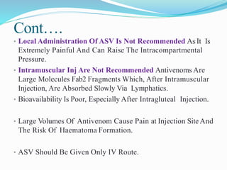 Cont….
• Local Administration Of ASV Is Not Recommended As It Is
Extremely Painful And Can Raise The Intracompartmental
Pressure.
• Intramuscular Inj Are Not Recommended Antivenoms Are
Large Molecules Fab2 Fragments Which, After Intramuscular
Injection, Are Absorbed Slowly Via Lymphatics.
• Bioavailability Is Poor, Especially After Intragluteal Injection.
• Large Volumes Of Antivenom Cause Pain at Injection Site And
The Risk Of Haematoma Formation.
• ASV Should Be Given Only IV Route.
 
