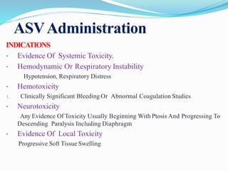 ASVAdministration
INDICATIONS
• Evidence Of Systemic Toxicity.
• Hemodynamic Or Respiratory Instability
Hypotension, Respiratory Distress
• Hemotoxicity
1. Clinically Significant Bleeding Or Abnormal Coagulation Studies
• Neurotoxicity
Any Evidence Of Toxicity Usually Beginning With Ptosis And Progressing To
Descending Paralysis Including Diaphragm
• Evidence Of Local Toxicity
Progressive Soft Tissue Swelling
 