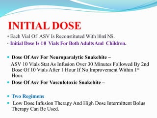 INITIAL DOSE
Each Vial Of ASV Is Reconstituted With10ml NS.
• Initial Dose Is 10 Vials For BothAdultsAnd Children.
 Dose Of Asv For Neuroparalytic Snakebite –
ASV 10 Vials Stat As Infusion Over 30 Minutes Followed By 2nd
Dose Of 10 Vials After 1 Hour If No Improvement Within 1st
Hour.
 Dose Of Asv For Vasculotoxic Snakebite –
 Two Regimens
 Low Dose Infusion Therapy And High Dose Intermittent Bolus
Therapy Can Be Used.
 