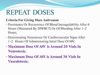 REPEAT DOSES
Criteria For Giving More Antivenom
• Persistence Or Recurrence Of Blood Incoagulability After 6
Hours (Measured By 20WBCT) Or Of Bleeding After 1-2
Hours.
• Deteriorating Neurotoxic Or Cardiovascular Signs After
1-2 Hours Of Administering Intial Dose OfASV.
• Maximum Dose Of ASV is Around 20 Vials In
Neurotoxic.
• Maximum Dose Of ASV is Around 30 Vials In
Vasculotoxic.
 