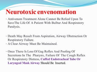 Neurotoxicenvenomation
• Antivenom Treatment Alone Cannot Be Relied Upon To
SaveThe Life Of A Patient With Bulbar And Respiratory
Paralysis.
• Death May Result From Aspiration, Airway Obstruction Or
Respiratory Failure.
• A Clear Airway Must Be Maintained.
• Once There Is Loss Of Gag Reflex And Pooling Of
Secretions In The Pharynx, Failure Of The Cough Reflex
Or Respiratory Distress, Cuffed Endotracheal Tube Or
Laryngeal MaskAirway Should Be Inserted.
 