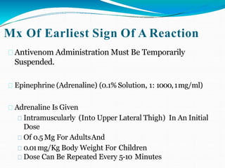 Mx Of Earliest Sign Of A Reaction
Antivenom Administration Must Be Temporarily
Suspended.
Epinephrine (Adrenaline) (0.1% Solution, 1: 1000,1mg/ml)
Adrenaline Is Given
Intramuscularly (Into Upper Lateral Thigh) In An Initial
Dose
Of 0.5Mg For AdultsAnd
0.01mg/Kg Body Weight For Children
Dose Can Be Repeated Every 5-10 Minutes
 