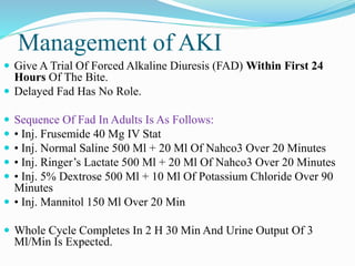 Management of AKI
 Give A Trial Of Forced Alkaline Diuresis (FAD) Within First 24
Hours Of The Bite.
 Delayed Fad Has No Role.
 Sequence Of Fad In Adults Is As Follows:
 • Inj. Frusemide 40 Mg IV Stat
 • Inj. Normal Saline 500 Ml + 20 Ml Of Nahco3 Over 20 Minutes
 • Inj. Ringer’s Lactate 500 Ml + 20 Ml Of Nahco3 Over 20 Minutes
 • Inj. 5% Dextrose 500 Ml + 10 Ml Of Potassium Chloride Over 90
Minutes
 • Inj. Mannitol 150 Ml Over 20 Min
 Whole Cycle Completes In 2 H 30 Min And Urine Output Of 3
Ml/Min Is Expected.
 