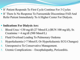  If Patient Responds To First Cycle Continue For 3 Cycles
 If There Is No Response To Furosemide Discontinue FAD And
Refer Patient Immediately To A Higher Center For Dialysis.
 Indications For Dialysis Are:
1. Blood Urea >130 mg/dl (27 Mmol/L) (BUN 100 mg/dl), Sr.
Creatinine > 4 mg/dl (500 Μmol/L)
2. Fluid Overload Leading To Pulmonary Oedema
3. Hyperkalaemia (>7 Mmol/L Or Hyperkalaemic ECG Changes)
4. Unresponsive To Conservative Management.
5. Uremic Complications – Encephalopathy, Pericarditis.
 