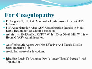 For Coagulopathy
 Prolonged CT, PT, Aptt Administer Fresh Frozen Plasma (FFP)
Infusion.
 FFP Administration After ASV Administration Results In More
Rapid Restoration Of Clotting Function.
 Administer 10-15 ml/Kg Of FFP Within Over 30–60 Min Within 4
Hours Of ASV Administration.
 Antifibrinolytic Agents Are Not Effective And Should Not Be
Used In Snake Bite.
 Avoid Intramuscular Injections.
 Bleeding Leads To Anaemia, Pcv Is Lower Than 30 Needs Blood
Transfusion.
 