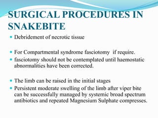 SURGICAL PROCEDURES IN
SNAKEBITE
 Debridement of necrotic tissue
 For Compartmental syndrome fasciotomy if require.
 fasciotomy should not be contemplated until haemostatic
abnormalities have been corrected.
 The limb can be raised in the initial stages
 Persistent moderate swelling of the limb after viper bite
can be successfully managed by systemic broad spectrum
antibiotics and repeated Magnesium Sulphate compresses.
 