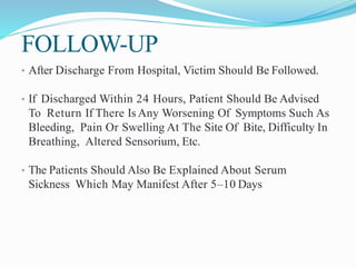 FOLLOW-UP
• After Discharge From Hospital, Victim Should Be Followed.
• If Discharged Within 24 Hours, Patient Should Be Advised
To Return If There Is Any Worsening Of Symptoms Such As
Bleeding, Pain Or Swelling At The Site Of Bite, Difficulty In
Breathing, Altered Sensorium, Etc.
• The Patients Should Also Be Explained About Serum
Sickness Which May Manifest After 5–10 Days
 