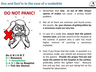 Common envenomation signs and symptoms
• Puncture mark or scratches on suspected bite area. At times marks could not
be visible
• Bleeding at bite site, unusual pain around the bitten area and limb, swelling
• Nausea, headache, vomiting , stomach ache, difficulty in swallowing or
drinking
• Double or blurred vision
• Drooping eyelids
• Difficulty in talking
• Bleeding in gums
• Dark or brownish urine bloody urine
• Giddyness
The following are few of the most common symptoms of envenomation due to a snake
bite. Symptoms may occur soon after the bite or take hours to appear.
A minimum of twenty-four hour observation of the patient is suggested.
Saw-Scaled Viper
Signs and symptoms of a venomous snake bite
 