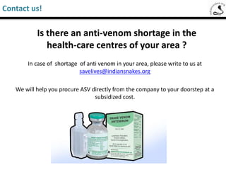 Is there an anti-venom shortage in the
health-care centres of your area ?
Incase of shortage of anti venom in your area, please write to us at
savelives@indiansnakes.org
We will help you procure ASV directly from the company to your doorstep at a
subsidized cost .
Saw-Scaled Viper
Contact us!
 