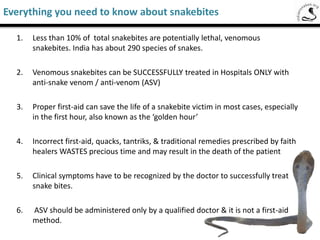 Everything you need to know about snake bites
1. Less than 10% of total snake bites are potentially lethal,
venomous snake bites . India has about 290 species of snakes.
2. Venomous Snake bites can be SUCCESSFULLY treated in
Hospitals ONLY with anti-snake venom / anti-venom (ASV)
3. Proper first-aid can save the life of a snake bite victim in most
cases especially in the first hour also known as the golden
hour
4. Incorrect first-aid, quacks , tantriks , traditional treatments
prescribed by faith healers WASTES precious time and may
result the death of the patients
5. Clinical symptoms have to be recognized by the doctor to
successfully treat snake bites. Identity of the snake will only
assist the doctor .
 