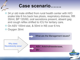 Case scenario……. 34 yr old male shifted from rural health center with H/O snake bite 6 hrs back has ptosis, respiratory distress, RR 35/mt, BP 120/60, oral secretions present, absent gag and cough reflex shifted to ICU for teritary care. On ASV 100ml stat, & 50ml in NS over 6 hrs Oxygen 3l/mt Why does Neurotoxicity occur What are the Management issues? ASV, Anticholineesterases, MV… 