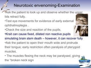 Neurotoxic envenoming-Examination Ask the patient to look up and observe whether the upper lids retract fully.  Test eye movements for evidence of early external ophthalmoplegia .  Check the size and reaction of the pupils. Krait can cause fixed, dilated non reactive pupils simulating brain stem death – however, it can recover fully Ask the patient to open their mouth wide and protrude their tongue; early restriction often paralysis of pterygoid muscles. The muscles flexing the neck may be paralysed, giving the “broken neck sign 