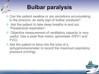 Bulbar paralysis Can the patient swallow or are secretions accumulating in the pharynx- an early sign of bulbar paralysis? Ask the patient to take deep breaths in and out. “Paradoxical respiration”. Objective measurement of ventilatory capacity is very useful. Use a peak flow metre, spirometer (FEV1 and FVC)  Ask the patient to blow into the tube of a sphygmomanometer to record the maximum expiratory pressure (mmHg). 