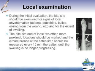 Local examination   During the initial evaluation, the bite site should be examined for signs of local envenomation (edema, petechiae, bullae, oozing from the wound, etc) and for the extent of swelling.  The bite site and at least two other, more proximal, locations should be marked and the circumference of the bitten limb should be measured every 15 min thereafter, until the swelling is no longer progressing.   