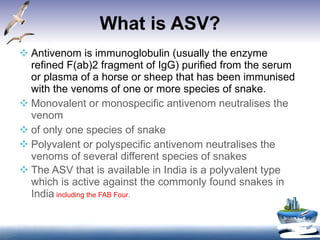 What is ASV? Antivenom is immunoglobulin (usually the enzyme refined F(ab)2 fragment of IgG) purified from the serum or plasma of a horse or sheep that has been immunised with the venoms of one or more species of snake.  Monovalent or monospecific antivenom neutralises the venom of only one species of snake Polyvalent or polyspecific antivenom neutralises the venoms of several different species of snakes  The ASV that is available in India is a polyvalent type which is active against the commonly found snakes in India   including the FAB Four . 