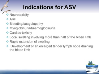 Indications for ASV Neurotoxicity ARF Bleeding/coagulopathy Myoglobinuria/haemoglobinuria Cardiac toxicity Local swelling involving more than half of the bitten limb Rapid extension of swelling  Development of an enlarged tender lymph node draining the bitten limb 