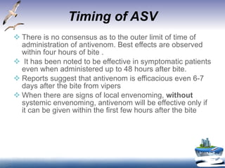 Timing of ASV There is no consensus as to the outer limit of time of administration of antivenom. Best effects are observed within four hours of bite . It has been noted to be effective in symptomatic patients even when administered up to 48 hours after bite.  Reports suggest that antivenom is efficacious even 6-7 days after the bite from vipers When there are signs of local envenoming,  without  systemic envenoming, antivenom will be effective only if it can be given within the first few hours after the bite 
