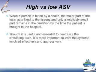 High vs low ASV When a person is bitten by a snake, the major part of the  toxin gets fixed to the tissues and only a relatively small part remains in the cirulation by the time the patient is brought to the hospital. Though it is useful and essential to neutralize the circulating toxin, it is more important to treat the systems involved effectively and aggressively.  