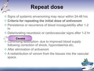 Repeat dose Signs of systemic envenoming may recur within 24-48 hrs Criteria for repeating the initial dose of antivenom Persistence or recurrence of blood incoagulability after 1-2 hr Deteriorating neurotoxic or cardiovascular signs after 1-2 hr Continuing absorption- due to improved blood supply following correction of shock, hypovolaemia etc, After elimination of antivenom A redistribution of venom from the tissues into the vascular space. Causes 