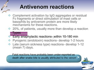 Antivenom reactions Complement activation by IgG aggregates or residual Fc fragments or direct stimulation of mast cells or basophils by antivenom protein are more likely mechanisms for these reactions. 20%, of patients, usually more than develop a reaction Types  Early anaphylactic reactions-   within 10-180 min Pyrogenic (endotoxin) reactions- develop 1-2 hours  Late (serum sickness type) reactions- develop 1-12 (mean 7) days. Fatal reactions have probably been under-reported as  death after snake bite is usually attributed to the venom . 