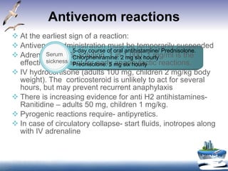 Antivenom reactions At the earliest sign of a reaction: Antivenom administration must be temporarily suspended Adrenaline-0.1% solution, 1 in 1,000, 1 mg/ml is the effective treatment for early anaphylactic reactions. IV hydrocortisone (adults 100 mg, children 2 mg/kg body weight). The  corticosteroid is unlikely to act for several hours, but may prevent recurrent anaphylaxis There is increasing evidence for anti H2 antihistamines-Ranitidine – adults 50 mg, children 1 mg/kg. Pyrogenic reactions require- antipyretics. In case of circulatory collapse- start fluids, inotropes along with IV adrenaline 5-day course of oral antihistamine/ Prednisolone. Chlorpheniramine: 2 mg six hourly  Prednisolone: 5 mg six hourly Serum sickness 