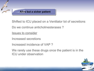 Alive but a sicker patient Shifted to ICU placed on a Ventilator lot of secretions Do we continue anticholinesterases ? Issues to consider Increased secretions Increased incidence of VAP ? We rarely use these drugs once the patient is in the ICU under observation 