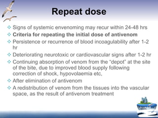 Repeat dose Signs of systemic envenoming may recur within 24-48 hrs Criteria for repeating the initial dose of antivenom Persistence or recurrence of blood incoagulability after 1-2 hr Deteriorating neurotoxic or cardiovascular signs after 1-2 hr Continuing absorption of venom from the “depot” at the site of the bite, due to improved blood supply following correction of shock, hypovolaemia etc, After elimination of antivenom A redistribution of venom from the tissues into the vascular space, as the result of antivenom treatment 