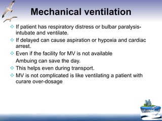 Mechanical ventilation If patient has respiratory distress or bulbar paralysis-intubate and ventilate. If delayed can cause aspiration or hypoxia and cardiac arrest.  Even if the facility for MV is not available Ambuing can save the day. This helps even during transport. MV is not complicated is like ventilating a patient with curare over-dosage 