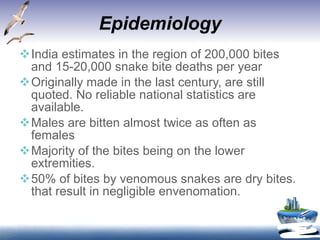Epidemiology India estimates in the region of 200,000 bites and 15-20,000 snake bite deaths per year  Originally made in the last century, are still quoted. No reliable national statistics are available.  Males are bitten almost twice as often as females Majority of the bites being on the lower extremities.  50% of bites by venomous snakes are dry bites. that result in negligible envenomation. 