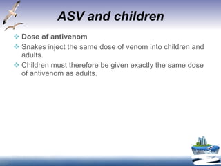 ASV and children Dose of antivenom Snakes inject the same dose of venom into children and adults.  Children must therefore be given exactly the same dose of antivenom as adults. 