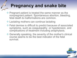 Pregnancy and snake bite Pregnant patient is treated the same manner as the nonpregnant patient. Spontaneous abortion, bleeding, fetal death & malformations are common. Lactating mothers can continue lactating Fetal demise is difficult to predict because of associated symptoms, such as coagulopathy  or hypotension, and complications of treatment including anaphylaxis.  Generally speaking, the severity of the mother's clinical course seems to be the best indicator of the fetal survival.  